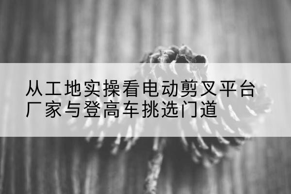 琅琊电动剪叉升降平台厂家-从工地实操看电动剪叉平台厂家与登高车挑选门道