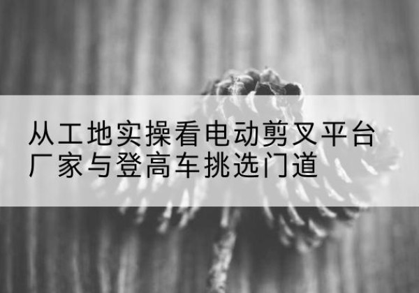 琅琊电动剪叉升降平台厂家-从工地实操看电动剪叉平台厂家与登高车挑选门道